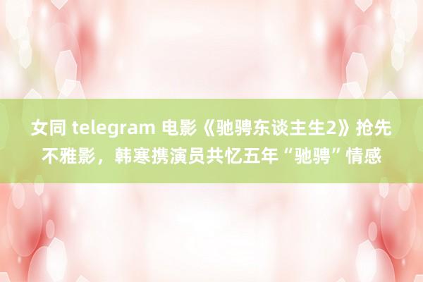 女同 telegram 电影《驰骋东谈主生2》抢先不雅影，韩寒携演员共忆五年“驰骋”情感