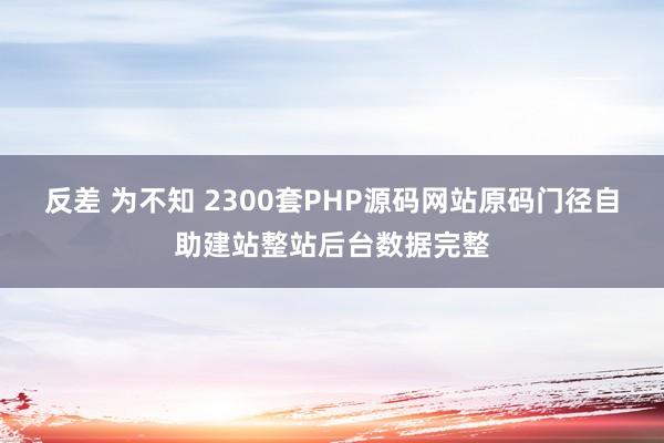 反差 为不知 2300套PHP源码网站原码门径自助建站整站后台数据完整