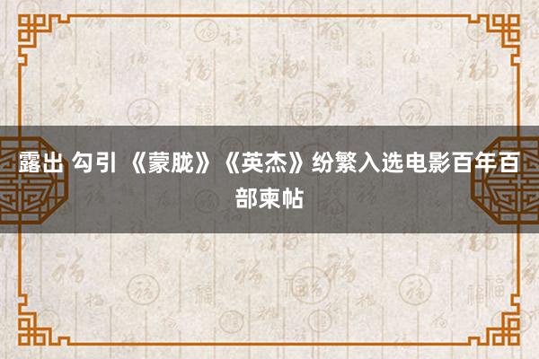 露出 勾引 《蒙胧》《英杰》纷繁入选电影百年百部柬帖