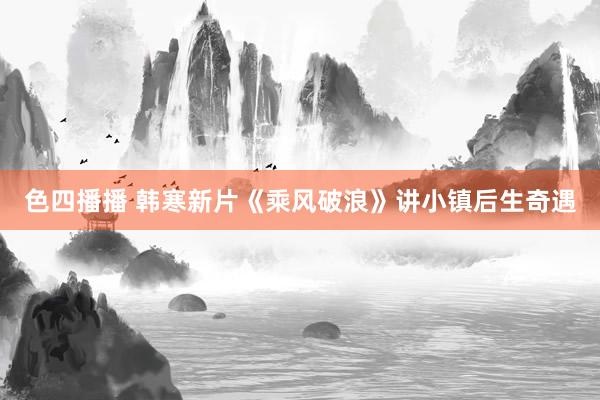 色四播播 韩寒新片《乘风破浪》讲小镇后生奇遇