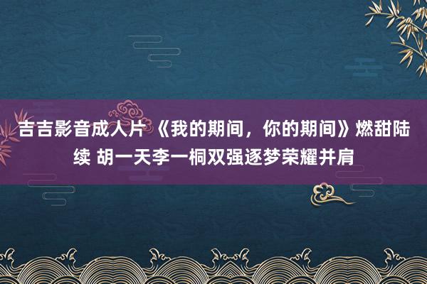 吉吉影音成人片 《我的期间，你的期间》燃甜陆续 胡一天李一桐双强逐梦荣耀并肩