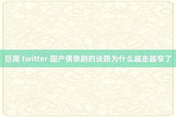 巨屌 twitter 国产偶像剧的谈路为什么越走越窄了