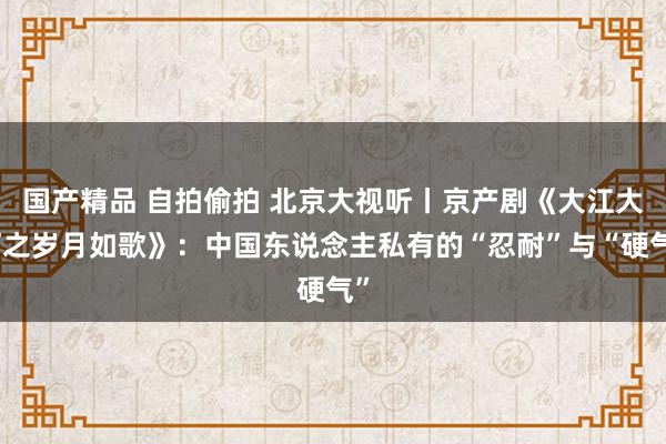 国产精品 自拍偷拍 北京大视听丨京产剧《大江大河之岁月如歌》：中国东说念主私有的“忍耐”与“硬气”