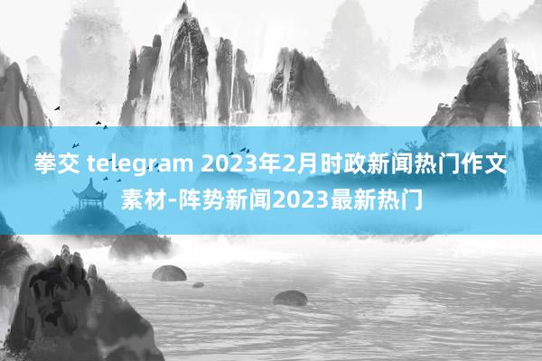 拳交 telegram 2023年2月时政新闻热门作文素材-阵势新闻2023最新热门