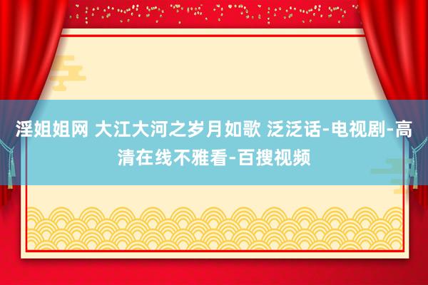 淫姐姐网 大江大河之岁月如歌 泛泛话-电视剧-高清在线不雅看-百搜视频