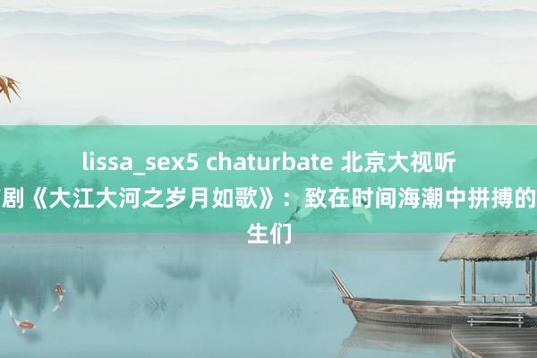 lissa_sex5 chaturbate 北京大视听丨京产剧《大江大河之岁月如歌》：致在时间海潮中拼搏的后生们