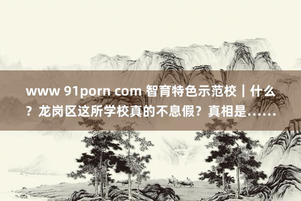 www 91porn com 智育特色示范校｜什么？龙岗区这所学校真的不息假？真相是……