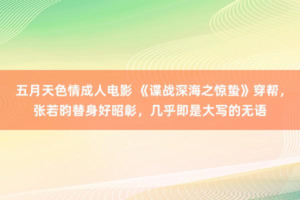 五月天色情成人电影 《谍战深海之惊蛰》穿帮，张若昀替身好昭彰，几乎即是大写的无语