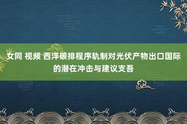 女同 视频 西洋碳排程序轨制对光伏产物出口国际的潜在冲击与建议支吾