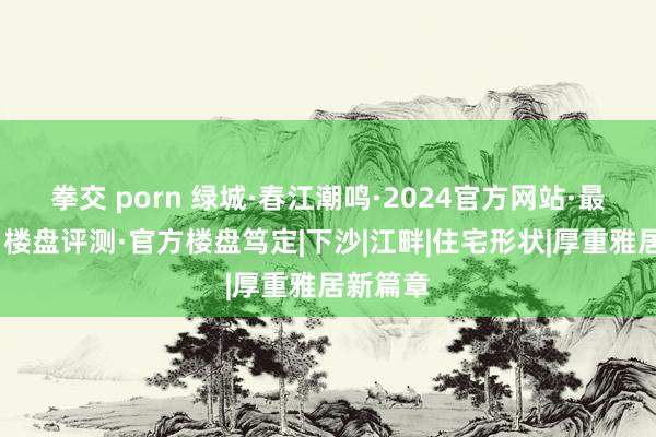 拳交 porn 绿城·春江潮鸣·2024官方网站·最新址价·楼盘评测·官方楼盘笃定|下沙|江畔|住宅形状|厚重雅居新篇章