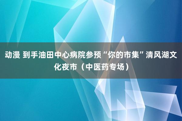 动漫 到手油田中心病院参预“你的市集”清风湖文化夜市（中医药专场）