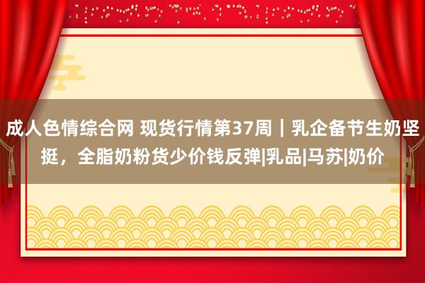 成人色情综合网 现货行情第37周｜乳企备节生奶坚挺，全脂奶粉货少价钱反弹|乳品|马苏|奶价