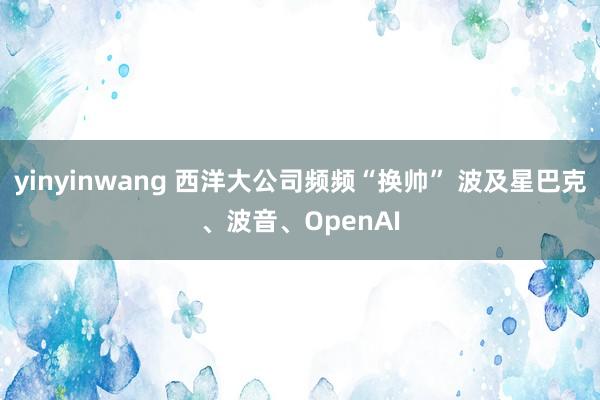 yinyinwang 西洋大公司频频“换帅” 波及星巴克、波音、OpenAI