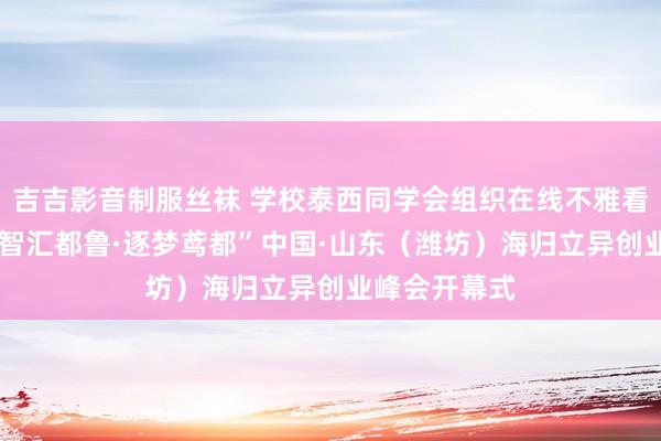 吉吉影音制服丝袜 学校泰西同学会组织在线不雅看“留学报国·智汇都鲁·逐梦鸢都”中国·山东（潍坊）海归立异创业峰会开幕式