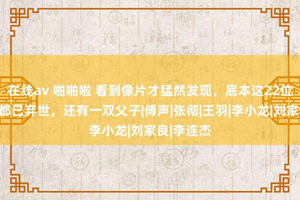 在线av 啪啪啦 看到像片才猛然发现，底本这22位功夫明星都已弃世，还有一双父子|傅声|张彻|王羽|李小龙|刘家良|李连杰