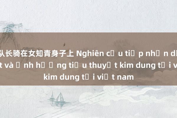 队长骑在女知青身子上 Nghiên cứu tiếp nhận dịch thuật và ảnh hưởng tiểu thuyết kim dung tại việt nam