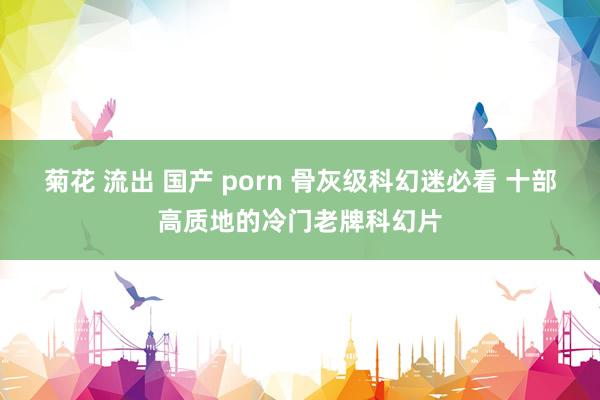 菊花 流出 国产 porn 骨灰级科幻迷必看 十部高质地的冷门老牌科幻片