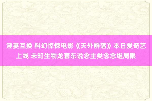 淫妻互换 科幻惊悚电影《天外群落》本日爱奇艺上线 未知生物龙套东说念主类念念维局限